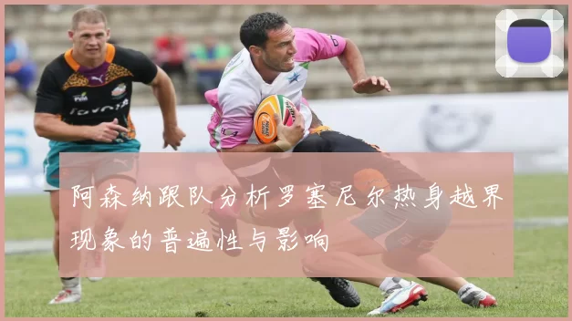 阿森纳跟队分析罗塞尼尔热身越界现象的普遍性与影响