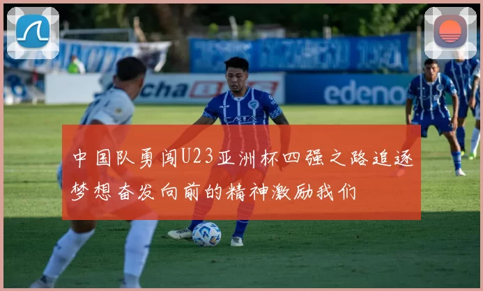 中国队勇闯U23亚洲杯四强之路追逐梦想奋发向前的精神激励我们