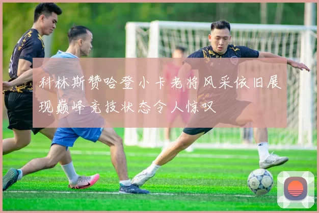 科林斯赞哈登小卡老将风采依旧展现巅峰竞技状态令人惊叹
