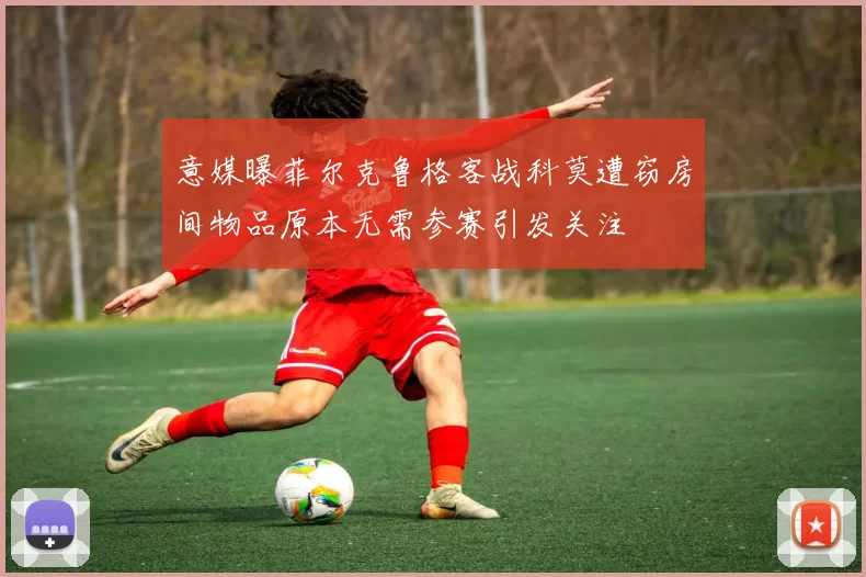 意媒曝菲尔克鲁格客战科莫遭窃房间物品原本无需参赛引发关注