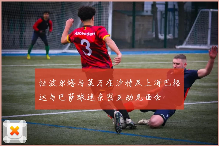 拉波尔塔与莱万在沙特及上海巴格达与巴萨球迷亲密互动见面会
