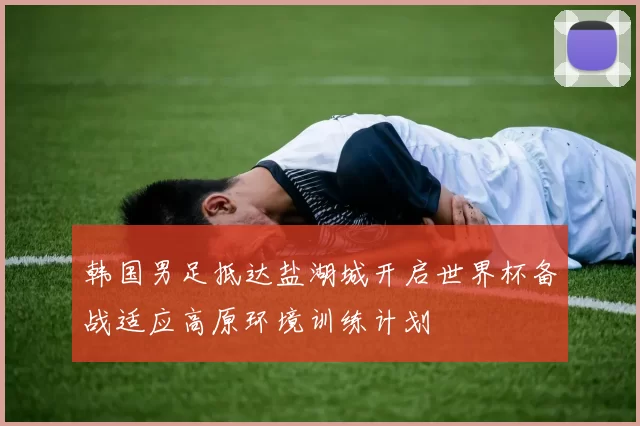 韩国男足抵达盐湖城开启世界杯备战适应高原环境训练计划