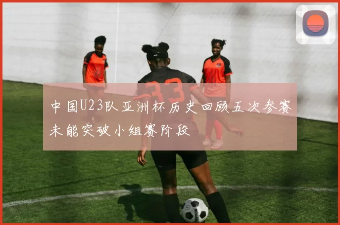 中国U23队亚洲杯历史回顾五次参赛未能突破小组赛阶段